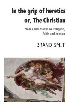In the grip of heretics - or, The Christian: Notes and essays on religion, faith and reason
