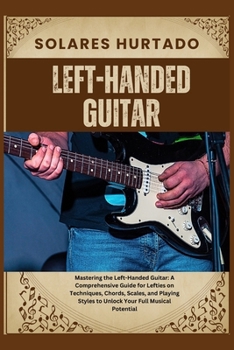 LEFT-HANDED GUITAR: Mastering the Left-Handed Guitar: A Comprehensive Guide for Lefties on Techniques, Chords, Scales, and Playing Styles to Unlock Your Full Musical Potential