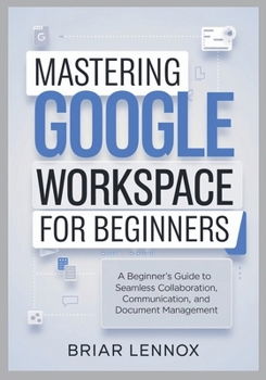 Paperback Mastering Google Workspace: A Beginner's Guide to Seamless Collaboration, Communication, and Document Management Book