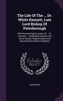 The Life Of The ... Dr. White Kennett, Late Lord Bishop Of Peterborough: With Several Original Letters Of ... Dr. Jennison ... Sunderland, Kennett And Some Curious Original Papers And Records Never Be