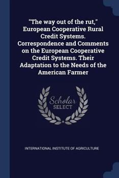 "The way out of the rut," European cooperative rural credit systems. Correspondence and comments on the European cooperative credit systems. Their adaptation to the needs of the American farmer