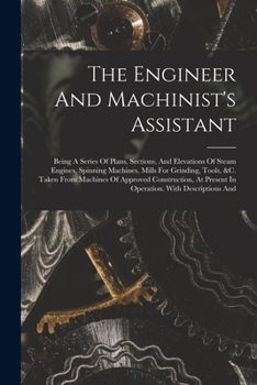 Paperback The Engineer And Machinist's Assistant: Being A Series Of Plans, Sections, And Elevations Of Steam Engines, Spinning Machines, Mills For Grinding, Too Book