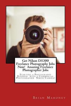Paperback Get Nikon D5300 Freelance Photography Jobs Now! Amazing Freelance Photographer Jobs: Starting a Photography Business with a Commercial Photographer Ni Book
