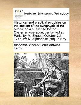 Historical and practical enquiries on the section of the symphysis of the pubes, as a substitute for the Cæsarian operation, performed at Paris, by M. ... 2d. 1777. By M. Alphnonse [sic] Le Roy