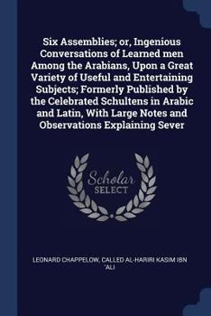 Six Assemblies; or, Ingenious Conversations of Learned men Among the Arabians, Upon a Great Variety of Useful and Entertaining Subjects; Formerly ... Large Notes and Observations Explaining Sever