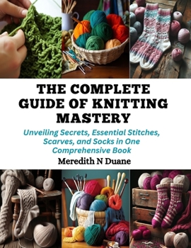 Paperback The Complete Guide of Knitting Mastery: Unveiling Secrets, Essential Stitches, Scarves, and Socks in One Comprehensive Book