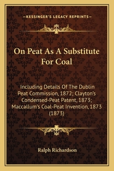 Paperback On Peat As A Substitute For Coal: Including Details Of The Dublin Peat Commission, 1872; Clayton's Condensed-Peat Patent, 1873; Maccallum's Coal-Peat Book