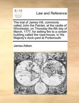 The trial of James Hill, commonly called John the Painter, at the castle of Winchester, on Thursday the 6th day of March, 1777, for setting fire to a ... in His Majesty's dock-yard at Portsmouth.