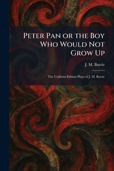 Peter Pan or the Boy Who Would Not Grow Up: The Uniform Edition Plays of J. M. Barrie