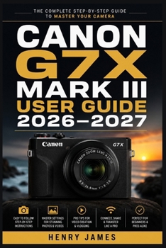 CANON G7X MARK III USER GUIDE 2026–2027: The Complete Handbook for Capturing Stunning Footage and Crisp Images — From Beginner to Advanced Photographer —