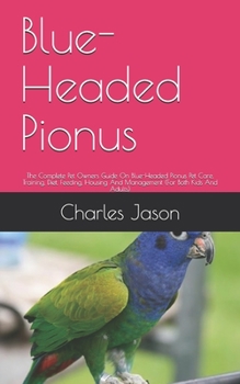 Blue-Headed Pionus: The Complete Pet Owners Guide On Blue-Headed Pionus Pet Care, Training, Diet, Feeding, Housing And Management (For Both Kids And Adults)