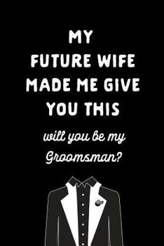 My Future Wife Made Me Give You This Will You Be My Groomsmen: Be My Best Man Gift: This is a blank, lined journal that makes a perfect Best Man gift ... pages, a convenient size to write things in.