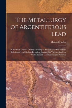 The Metallurgy of Argentiferous Lead: A Practical Treatise On the Smelting of Silver-Lead Ores and the Refining of Lead Bullion Including Reports On ... Establishments ... in Europe and America