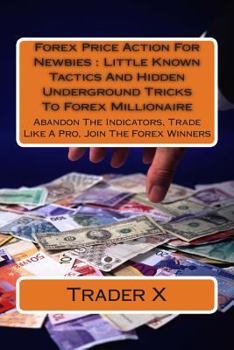 Forex Price Action For Newbies: Little Known Tactics And Hidden Underground Tricks To Forex Millionaire: Abandon The Indicators, Trade Like A Pro, Join The Forex Winners