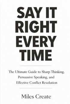 Paperback Say It Right Every Time: The Ultimate Guide to Sharp Thinking, Persuasive Speaking, and Effective Conflict Resolution. Book