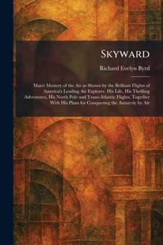 Skyward: Man's Mastery of the Air as Shown by the Brilliant Flights of America's Leading Air Explorer. His Life, His Thrilling Adventures, His North ... His Plans for Conquering the Antarctic by Air