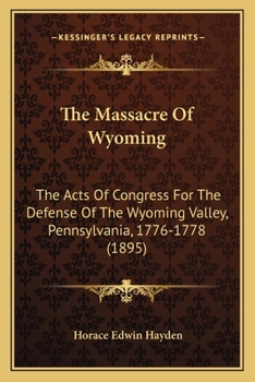 The Massacre of Wyoming. the Acts of Congress for the Defense of the Wyoming Valley, Pennsylvania, 1776-1778: With the Petitions of the Sufferers by the Massacre of July 3, 1778, for Congressional Aid