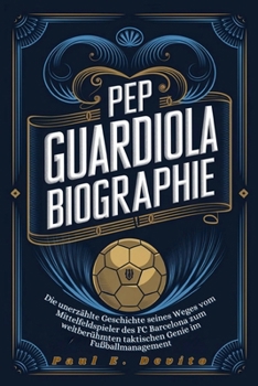 PEP GUARDIOLA BIOGRAPHIE: Die unerzählte Geschichte seines Weges vom Mittelfeldspieler des FC Barcelona zum weltberühmten taktischen Genie im Fußballmanagement (German Edition)