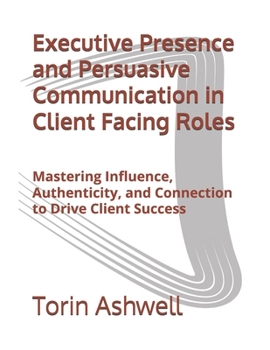 Paperback Executive Presence and Persuasive Communication in Client Facing Roles: Mastering Influence, Authenticity, and Connection to Drive Client Success Book