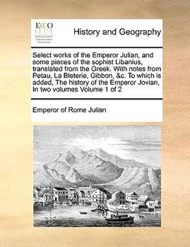 Select works of the Emperor Julian, and some pieces of the sophist Libanius, translated from the Greek. With notes from Petau, La Bleterie, Gibbon, ... Emperor Jovian, In two volumes Volume 1 of 2
