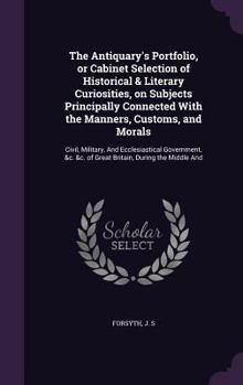 The Antiquary's Portfolio, or Cabinet Selection of Historical & Literary Curiosities, on Subjects Principally Connected with the Manners, Customs, and Morals: Civil, Military, and Ecclesiastical Gover