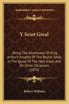 Y Seint Greal: Being The Adventures Of King Arthur's Knights Of The Round Table, In The Quest Of The Holy Greal, And On Other Occasions