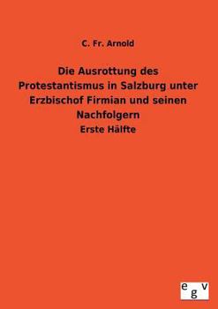 Die Ausrottung Des Protestantismus in Salzburg Unter Erzbischof Firmian Und Seinen Nachfolgern
