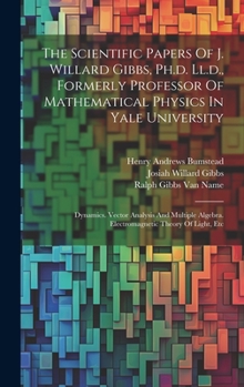 Hardcover The Scientific Papers Of J. Willard Gibbs, Ph.d. Ll.d., Formerly Professor Of Mathematical Physics In Yale University: Dynamics. Vector Analysis And M Book