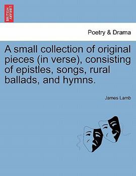 Paperback A Small Collection of Original Pieces (in Verse), Consisting of Epistles, Songs, Rural Ballads, and Hymns. Book