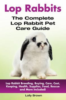 Lop Rabbits: Lop Rabbit Breeding, Buying, Care, Cost, Keeping, Health, Supplies, Food, Rescue and More Included! the Complete Lop Rabbit Pet Care Guide