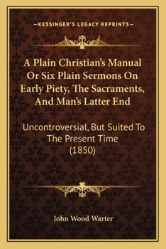 A Plain Christian's Manual Or Six Plain Sermons On Early Piety, The Sacraments, And Man's Latter End: Uncontroversial, But Suited To The Present Time