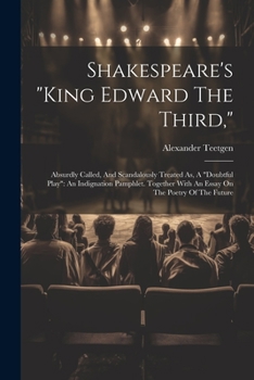 Shakespeare's "king Edward The Third,": Absurdly Called, And Scandalously Treated As, A "doubtful Play" An Indignation Pamphlet. Together With An Essay On The Poetry Of The Future