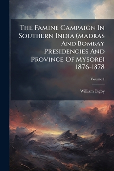 The Famine Campaign in Southern India, Madras and Bombay Presidencies and Province of Mysore, 1876-1878 by William Digby; Volume 1