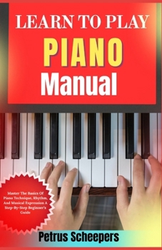 LEARN TO PLAY PIANO Manual: Master The Basics Of Piano Technique, Rhythm, And Musical Expression A Step-By-Step Beginner’s Guide