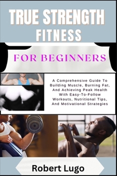 TRUE STRENGTH FITNESS For Beginners: A Comprehensive Guide To Building Muscle, Burning Fat, And Achieving Peak Health With Easy-To-Follow Workouts, Nutritional Tips, And Motivational Strategies