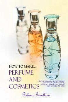 How to Make Perfume and Cosmetics: A Guide to Making Your Own Perfume and Make up – Organic Scents, Aromatic Oils, Fragrant Balsams, Skin Powders and More