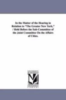 Paperback In the Matter of the Hearing in Relation to The Greater New York, / Held Before the Sub-Committee of the Joint Committee On the Affairs of Cities. Book