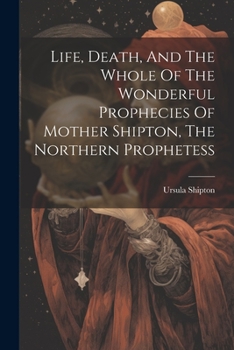 Life, Death, and the Whole of the Wonderful Prophecies of Mother Shipton, the Northern Prophetess