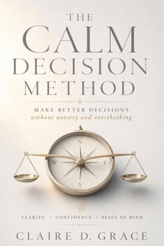 The Calm Decision Method: A Practical Guide for Overthinkers Who Need to Choose Without Spiraling, Freezing, or Outsourcing Their Judgment