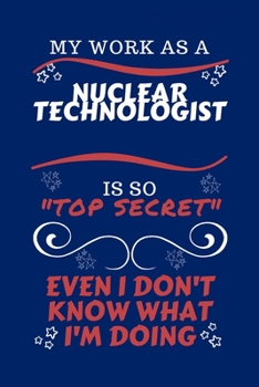 My Work As A Nuclear Technologist Is So Top Secret Even I Don't Know What I'm Doing: Perfect Gag Gift For A Top Secret Nuclear Technologist | Blank ... | Job | Humour and Banter | Birthday| Hen |