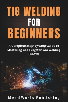 TIG Welding for Beginners: A Complete Step-by-Step Guide to Mastering Gas Tungsten Arc Welding (GTAW) (The Beginner's Welding Series)