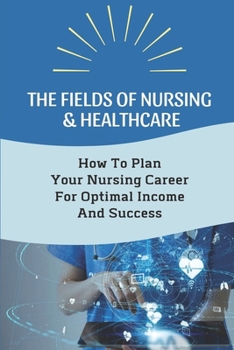 Paperback The Fields Of Nursing & Healthcare: How To Plan Your Nursing Career For Optimal Income And Success: Advancing Your Nursing Career And Salary Book