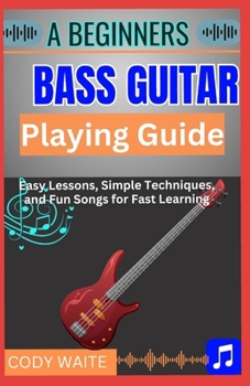 A Beginner Bass Guitar Playing Guide: Learn to Play Bass Guitar Easily: Step-by-Step Lessons, Essential Techniques, Simple Tabs & Practice Routines for Beginners