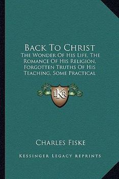 Back To Christ: The Wonder Of His Life, The Romance Of His Religion, Forgotten Truths Of His Teaching, Some Practical Applications Of His Gospel