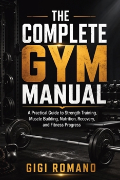 The Complete Gym Manual: A Practical Guide to Strength Training, Muscle Building, Nutrition, Recovery, and Fitness Progress