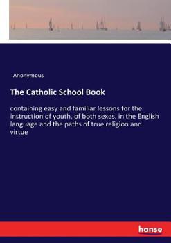 The Catholic School Book: Containing Easy and Familiar Lessons for the Instruction of Youth, of Both Sexes, in the English Language and the Paths of True Religion and Virtue