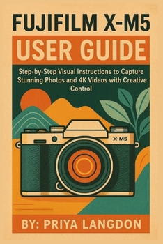 FUJIFILM X-M5 USER GUIDE: Step-by-Step Visual Instructions to Capture Stunning Photos and 4K Videos with Creative Control