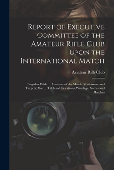Report of Executive Committee of the Amateur Rifle Club Upon the International Match: Together with ... Accounts of the Match, Marksmen, and Targets; ... Scores and Matches - Primary Source Edition