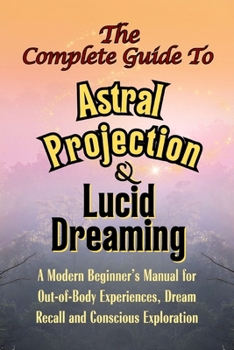 The Complete Guide to Astral Projection and Lucid Dreaming: A Modern Beginner’s Manual for Out-of-Body Experiences, Dream Recall, and Conscious Exploration