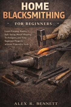 HOME BLACKSMITHING FOR BEGINNERS: Learn Forging Basics, Safe Setup, Metal Shaping Techniques, and Easy Beginner Projects without Expensive Tools